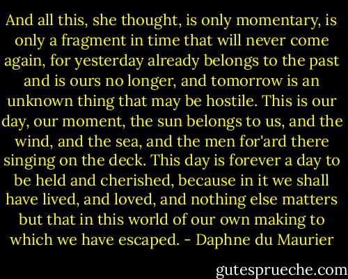 And all this, she thought, is only momentary, is only a fragment in time that will never come again, for yesterday already belongs to the past and is ours no longer, and tomorrow is an unknown thing that may be hostile. This is our day, our moment, the sun belongs to us, and the wind, and the sea, and the men for'ard there singing on the deck. This day is forever a day to be held and cherished, because in it we shall have lived, and loved, and nothing else matters but that in this world of our own making to which we have escaped. - Daphne du Maurier