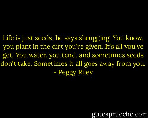 Life is just seeds, he says shrugging. You know, you plant in the dirt you're given. It's all you've got. You water, you tend, and sometimes seeds don't take. Sometimes it all goes away from you. - Peggy Riley
