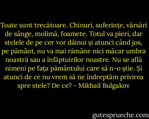 Toate sunt trecătoare. Chinuri, suferințe, vărsări de sânge, molimă, foamete. Totul va pieri, dar stelele de pe cer vor dăinui și atunci când jos, pe pământ, nu va mai rămâne nici măcar umbra noastră sau a înfăptuirilor noastre. Nu se află nimeni pe fața pământului care să n-o știe. Și atunci de ce nu vrem să ne îndreptăm privirea spre stele? De ce? - Mikhail Bulgakov