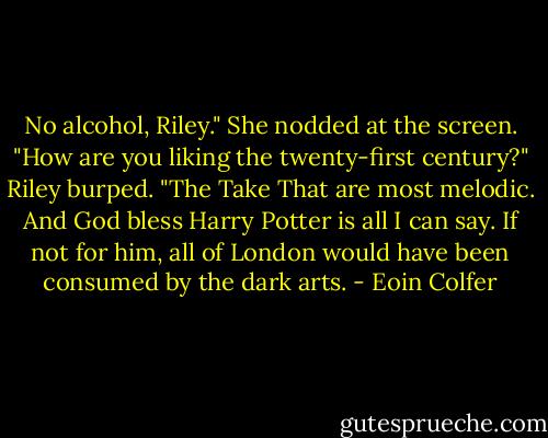 No alcohol, Riley." She nodded at the screen. "How are you liking the twenty-first century?"<br />Riley burped. "The Take That are most melodic. And God bless Harry Potter is all I can say. If not for him, all of London would have been consumed by the dark arts. - Eoin Colfer