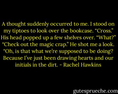 A thought suddenly occurred to me.<br />I stood on my tiptoes to look over the bookcase. “Cross.”<br />His head popped up a few shelves over. “What?”<br />“Check out the magic crap.”<br />He shot me a look. “Oh, is that what we’re supposed to be doing? Because I’ve just been drawing hearts and our initials in the dirt. - Rachel Hawkins