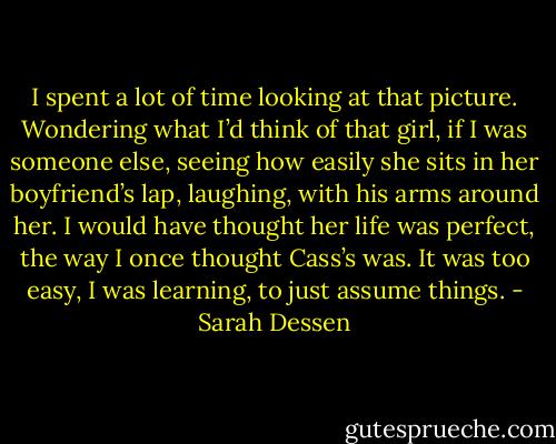 I spent a lot of time looking at that picture. Wondering what I’d think of that girl, if I was someone else, seeing how easily she sits in her boyfriend’s lap, laughing, with his arms around her. I would have thought her life was perfect, the way I once thought Cass’s was. It was too easy, I was learning, to just assume things. - Sarah Dessen