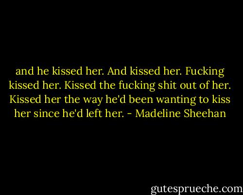 and he kissed her. And kissed her. Fucking kissed her. Kissed the fucking shit out of her. Kissed her the way he'd been wanting to kiss her since he'd left her. - Madeline Sheehan