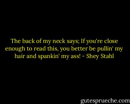 The back of my neck says; If you're close enough to read this, you better be pullin' my hair and spankin' my ass! - Shey Stahl