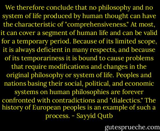 We therefore conclude that no philosophy and no system of life produced by human thought can have<br />the characteristic of "comprehensiveness." At most, it can cover a segment of human life and can be valid<br />for a temporary period. Because of its limited scope, it is always deficient in many respects, and because of<br />its temporariness it is bound to cause problems that require modifications and changes in the original<br />philosophy or system of life. Peoples and nations basing their social, political, and economic systems on<br />human philosophies are forever confronted with contradictions and "dialectics." The history of European<br />peoples is an example of such a process. - Sayyid Qutb