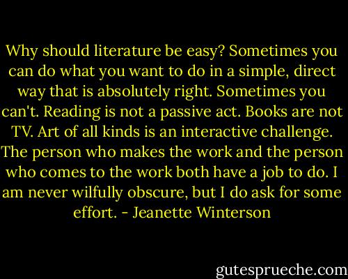 Why should literature be easy? Sometimes you can do what you want to do in a simple, direct way that is absolutely right. Sometimes you can't. Reading is not a passive act. Books are not TV. Art of all kinds is an interactive challenge. The person who makes the work and the person who comes to the work both have a job to do. I am never wilfully obscure, but I do ask for some effort. - Jeanette Winterson
