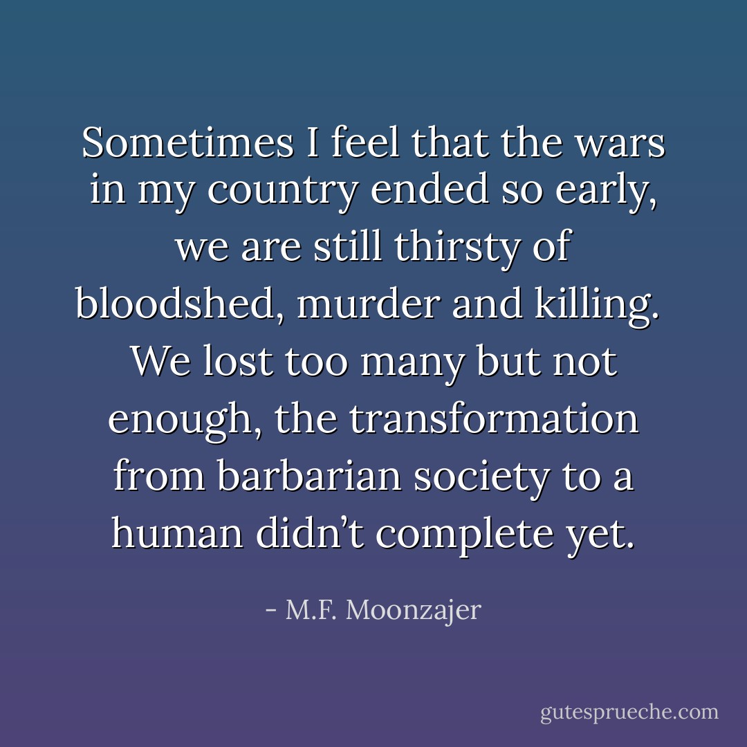 Sometimes I feel that the wars in my country ended so early, we are still thirsty of bloodshed, murder and killing. <br />We lost too many but not enough, the transformation from barbarian society to a human didn’t complete yet. - M.F. Moonzajer