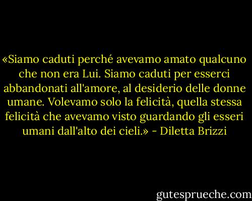 «Siamo caduti perché avevamo amato qualcuno che non era Lui. Siamo caduti per esserci abbandonati all'amore, al desiderio delle donne umane. Volevamo solo la felicità, quella stessa felicità che avevamo visto guardando gli esseri umani dall'alto dei cieli.» - Diletta Brizzi