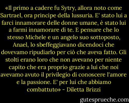 «Il primo a cadere fu Sytry, allora noto come Sartrael, ora principe della lussuria. E' stato lui a farci innamorare delle donne umane, è stato lui a farmi innamorare di te. E pensare che lo stesso Michele e un angelo suo sottoposto, Anael, lo sbeffeggiavano dicendoci che dovevamo ripudiarlo per ciò che aveva fatto. Gli stolti erano loro che non avevano per niente capito che era proprio grazie a lui che noi avevamo avuto il privilegio di conoscere l'amore e la passione. E' per lui che abbiamo combattuto» - Diletta Brizzi