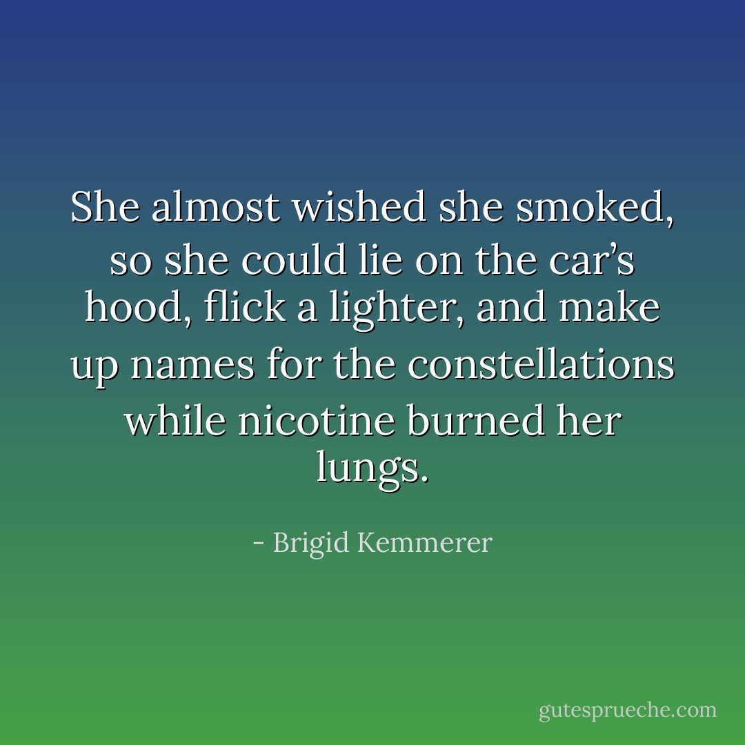 She almost wished she smoked, so she could lie on the car’s hood, flick a lighter, and make up names for the constellations while nicotine burned her lungs. - Brigid Kemmerer