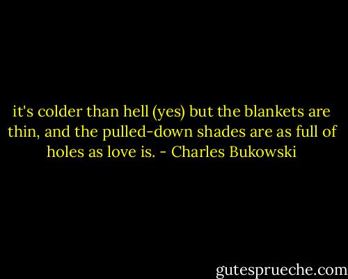 it's colder than hell (yes) but<br />the blankets are thin,<br />and the pulled-down shades<br />are as full of holes as love is. - Charles Bukowski