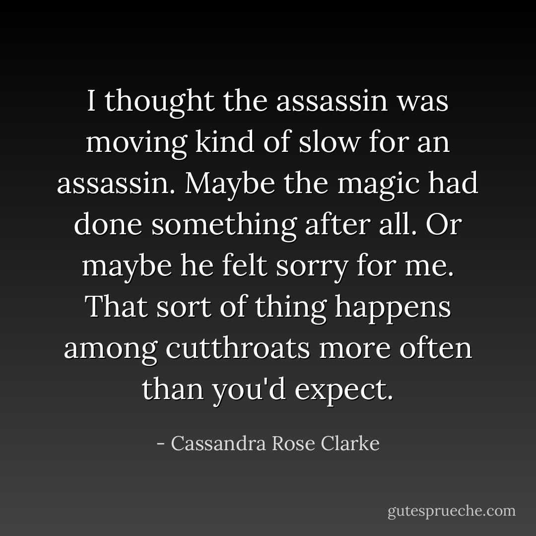 I thought the assassin was moving kind of slow for an assassin. Maybe the magic had done something after all. Or maybe he felt sorry for me. That sort of thing happens among cutthroats more often than you'd expect. - Cassandra Rose Clarke