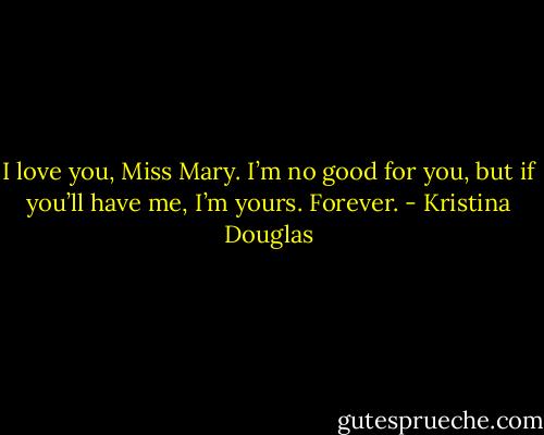 I love you, Miss Mary. I’m no good for you, but if you’ll have me, I’m yours. Forever. - Kristina Douglas