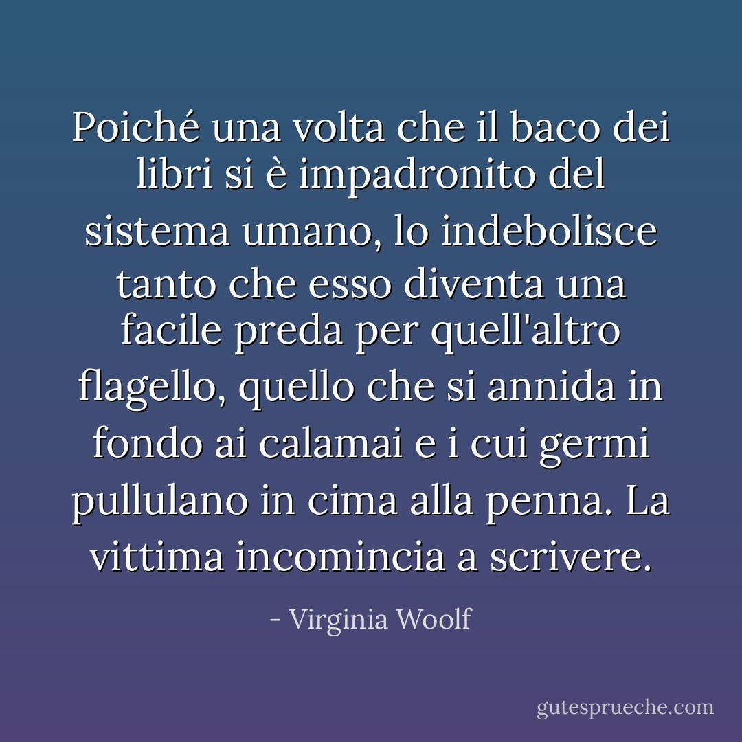 Poiché una volta che il baco dei libri si è impadronito del sistema umano, lo indebolisce tanto che esso diventa una facile preda per quell'altro flagello, quello che si annida in fondo ai calamai e i cui germi pullulano in cima alla penna. La vittima incomincia a scrivere. - Virginia Woolf