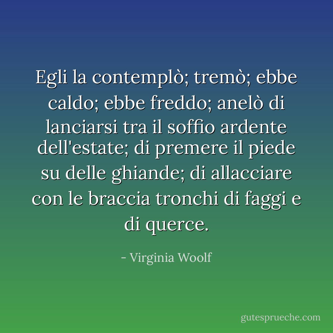 Egli la contemplò; tremò; ebbe caldo; ebbe freddo; anelò di lanciarsi tra il soffio ardente dell'estate; di premere il piede su delle ghiande; di allacciare con le braccia tronchi di faggi e di querce. - Virginia Woolf