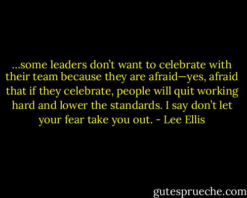 …some leaders don’t want to celebrate with their team because they are afraid—yes, afraid that if they celebrate, people will quit working hard and lower the standards. I say don’t let your fear take you out. - Lee Ellis