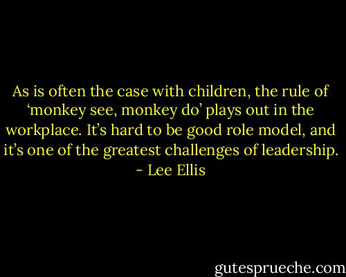 As is often the case with children, the rule of ‘monkey see, monkey do’ plays out in the workplace. It’s hard to be good role model, and it’s one of the greatest challenges of leadership. - Lee Ellis