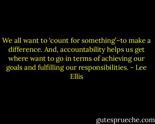 We all want to ‘count for something’–to make a difference. And, accountability helps us get where want to go in terms of achieving our goals and fulfilling our responsibilities. - Lee Ellis