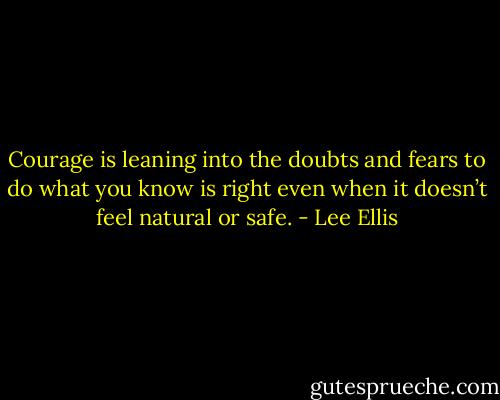 Courage is leaning into the doubts and fears to do what you know is right even when it doesn’t feel natural or safe. - Lee Ellis
