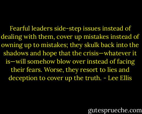 Fearful leaders side-step issues instead of dealing with them, cover up mistakes instead of owning up to mistakes; they skulk back into the shadows and hope that the crisis—whatever it is—will somehow blow over instead of facing their fears. Worse, they resort to lies and deception to cover up the truth. - Lee Ellis