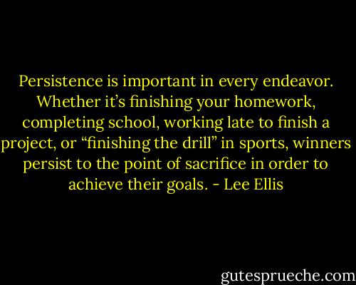 Persistence is important in every endeavor. Whether it’s finishing your homework, completing school, working late to finish a project, or “finishing the drill” in sports, winners persist to the point of sacrifice in order to achieve their goals. - Lee Ellis