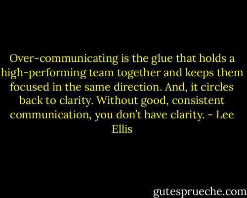 Over-communicating is the glue that holds a high-performing team together and keeps them focused in the same direction. And, it circles back to clarity. Without good, consistent communication, you don’t have clarity. - Lee Ellis