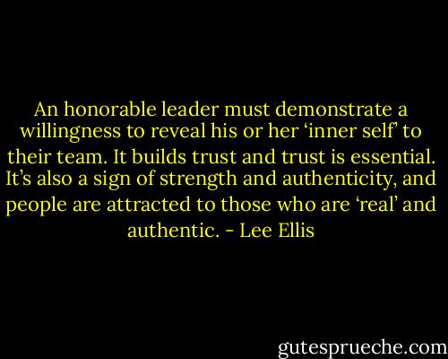 An honorable leader must demonstrate a willingness to reveal his or her ‘inner self’ to their team. It builds trust and trust is essential. It’s also a sign of strength and authenticity, and people are attracted to those who are ‘real’ and authentic. - Lee Ellis