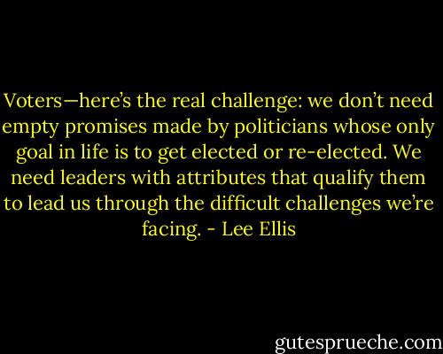 Voters—here’s the real challenge: we don’t need empty promises made by politicians whose only goal in life is to get elected or re-elected. We need leaders with attributes that qualify them to lead us through the difficult challenges we’re facing. - Lee Ellis