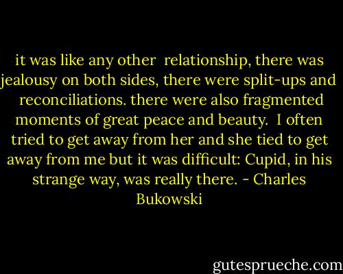 it was like any other <br />relationship, there was<br />jealousy on both sides,<br />there were split-ups and <br />reconciliations.<br />there were also fragmented moments of<br />great peace and beauty.<br /><br />I often tried to get away from her and<br />she tied to get away from me<br />but it was difficult:<br />Cupid, in his strange way, was really<br />there. - Charles Bukowski
