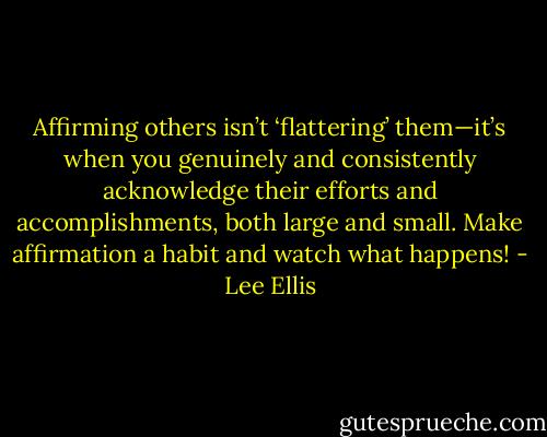Affirming others isn’t ‘flattering’ them—it’s when you genuinely and consistently acknowledge their efforts and accomplishments, both large and small. Make affirmation a habit and watch what happens! - Lee Ellis