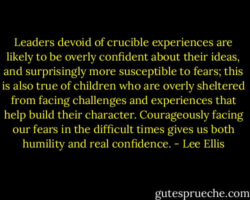 Leaders devoid of crucible experiences are likely to be overly confident about their ideas, and surprisingly more susceptible to fears; this is also true of children who are overly sheltered from facing challenges and experiences that help build their character. Courageously facing our fears in the difficult times gives us both humility and real confidence. - Lee Ellis