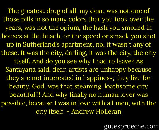 The greatest drug of all, my dear, was not one of those pills in so many colors that you took over the years, was not the opium, the hash you smoked in houses at the beach, or the speed or smack you shot up in Sutherland's apartment, no, it wasn't any of these. It was the city, darling, it was the city, the city itself. And do you see why I had to leave? As Santayana said, dear, artists are unhappy because they are not interested in happiness; they live for beauty. God, was that steaming, loathsome city beautiful!!! And why finally no human lover was possible, because I was in love with all men, with the city itself. - Andrew Holleran