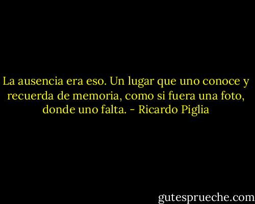 La ausencia era eso. Un lugar que uno conoce y recuerda de memoria, como si fuera una foto, donde uno falta. - Ricardo Piglia