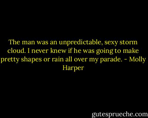 The man was an unpredictable, sexy storm cloud. I never knew if he was going to make pretty shapes or rain all over my parade. - Molly Harper