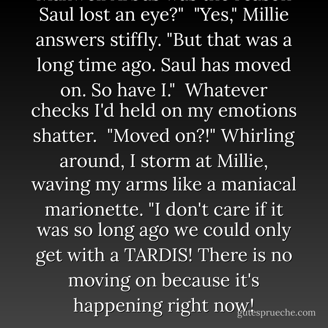 Maxwell Arbus was the reason Saul lost an eye?"<br /> "Yes," Millie answers stiffly. "But that was a long time ago. Saul has moved on. So have I."<br /> Whatever checks I'd held on my emotions shatter.<br /> "Moved on?!" Whirling around, I storm at Millie, waving my arms like a maniacal marionette. "I don't care if it was so long ago we could only get with a TARDIS! There is no moving on because it's happening right now! - Andrea Cremer