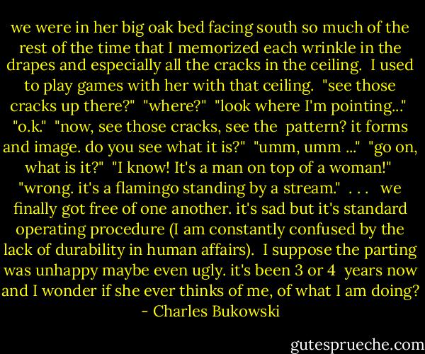 we were in her big oak<br />bed<br />facing south<br />so much of the rest of the<br />time<br />that I memorized<br />each wrinkle in the<br />drapes<br />and especially<br />all the cracks in the<br />ceiling.<br /><br />I used to play games with<br />her with that ceiling.<br /><br />"see those cracks up<br />there?"<br /><br />"where?"<br /><br />"look where I'm pointing..."<br /><br />"o.k."<br /><br />"now, see those cracks, see the <br />pattern? it forms and image. do you see<br />what it is?"<br /><br />"umm, umm ..."<br /><br />"go on, what is it?"<br /><br />"I know! It's a man on top of a woman!"<br /><br />"wrong. it's a flamingo standing<br />by a stream."<br /><br />. . . <br /><br />we finally got free of<br />one another.<br />it's sad but it's<br />standard operating procedure<br />(I am constantly confused by<br />the lack of durability in human<br />affairs).<br /><br />I suppose the parting was<br />unhappy<br />maybe even ugly.<br />it's been 3 or 4 <br />years now<br />and I wonder if she<br />ever thinks of<br />me, of what I am doing? - Charles Bukowski