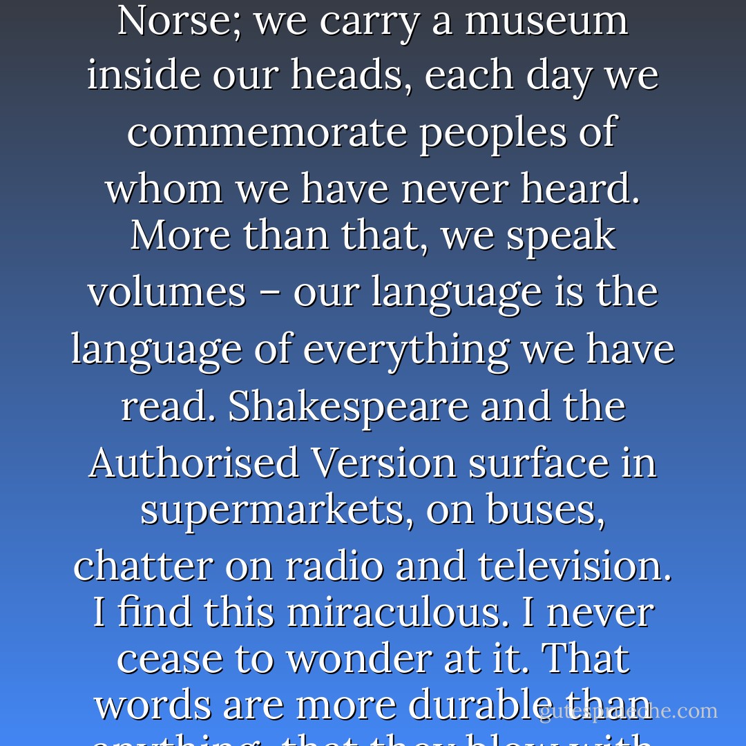 We open our mouths and out flow words whose ancestries we do not even know. We are walking lexicons. In a single sentence of idle chatter we preserve Latin, Anglo-Saxon, Norse; we carry a museum inside our heads, each day we commemorate peoples of whom we have never heard. More than that, we speak volumes – our language is the language of everything we have read. Shakespeare and the Authorised Version surface in supermarkets, on buses, chatter on radio and television. I find this miraculous. I never cease to wonder at it. That words are more durable than anything, that they blow with the wind, hibernate and reawaken, shelter parasitic on the most unlikely hosts, survive and survive and survive. - Penelope Lively