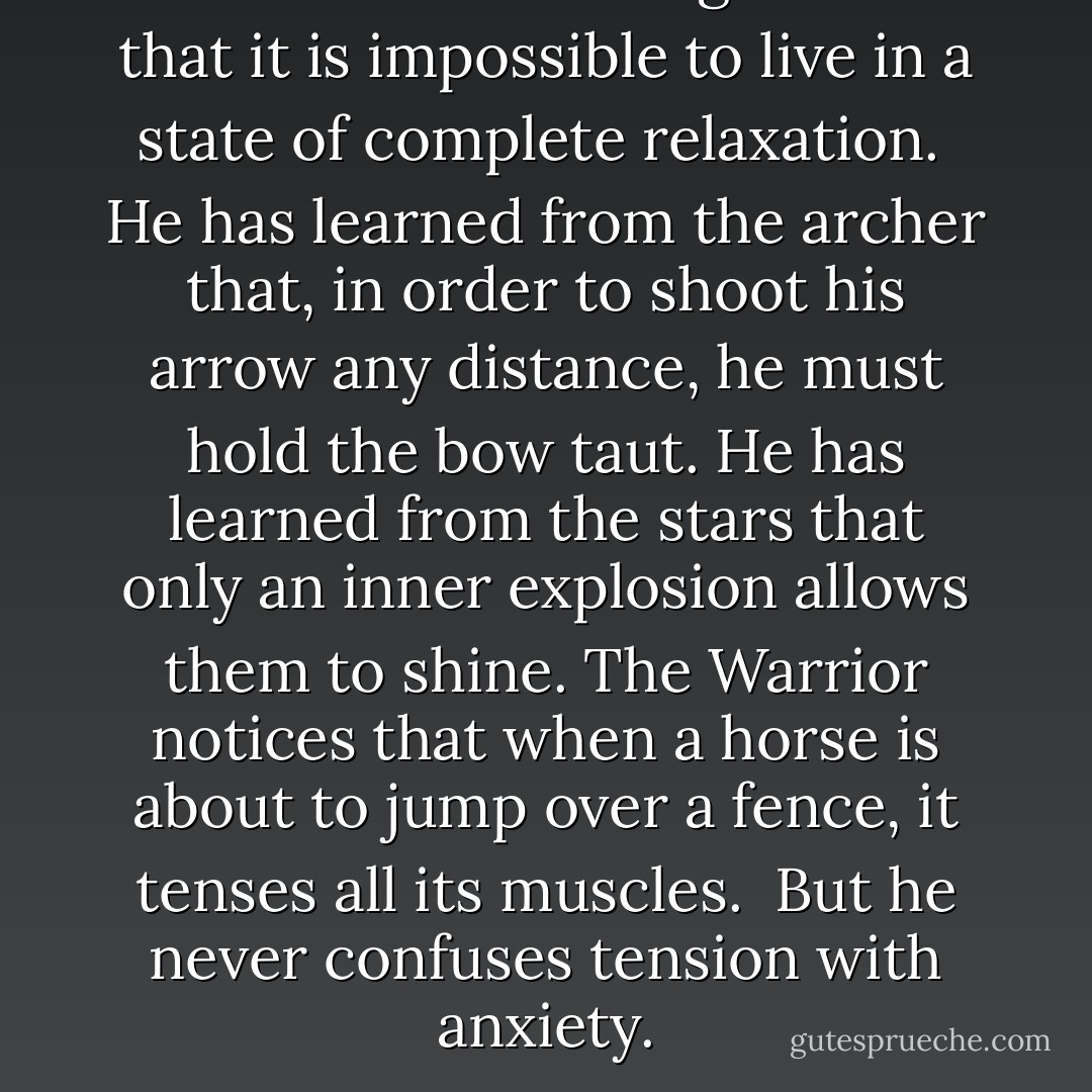 The Warrior of the Light knows that it is impossible to live in a state of complete relaxation.<br /><br />He has learned from the archer that, in order to shoot his arrow any distance, he must hold the bow taut. He has learned from the stars that only an inner explosion allows them to shine. The Warrior notices that when a horse is about to jump over a fence, it tenses all its muscles.<br /><br />But he never confuses tension with anxiety. - Paulo Coelho