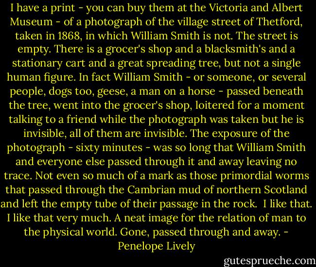 I have a print - you can buy them at the Victoria and Albert Museum - of a photograph of the village street of Thetford, taken in 1868, in which William Smith is not. The street is empty. There is a grocer's shop and a blacksmith's and a stationary cart and a great spreading tree, but not a single human figure. In fact William Smith - or someone, or several people, dogs too, geese, a man on a horse - passed beneath the tree, went into the grocer's shop, loitered for a moment talking to a friend while the photograph was taken but he is invisible, all of them are invisible. The exposure of the photograph - sixty minutes - was so long that William Smith and everyone else passed through it and away leaving no trace. Not even so much of a mark as those primordial worms that passed through the Cambrian mud of northern Scotland and left the empty tube of their passage in the rock.<br /><br />I like that. I like that very much. A neat image for the relation of man to the physical world. Gone, passed through and away. - Penelope Lively