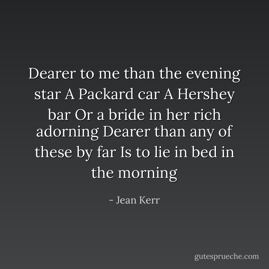 Dearer to me than the evening star<br />A Packard car<br />A Hershey bar<br />Or a bride in her rich adorning<br />Dearer than any of these by far<br />Is to lie in bed in the morning - Jean Kerr