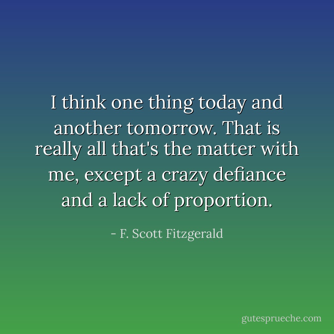 I think one thing today and another tomorrow. That is really all that's the matter with me, except a crazy defiance and a lack of proportion. - F. Scott Fitzgerald