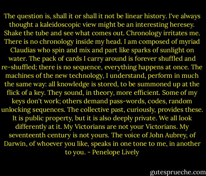 The question is, shall it or shall it not be linear history. I've always thought a kaleidoscopic view might be an interesting heresey. Shake the tube and see what comes out. Chronology irritates me. There is no chronology inside my head. I am composed of myriad Claudias who spin and mix and part like sparks of sunlight on water. The pack of cards I carry around is forever shuffled and re-shuffled; there is no sequence, everything happens at once. The machines of the new technology, I understand, perform in much the same way: all knowledge is stored, to be summoned up at the flick of a key. They sound, in theory, more efficient. Some of my keys don't work; others demand pass-words, codes, random unlocking sequences. The collective past, curiously, provides these. It is public property, but it is also deeply private. We all look differently at it. My Victorians are not your Victorians. My seventeenth century is not yours. The voice of John Aubrey, of Darwin, of whoever you like, speaks in one tone to me, in another to you. - Penelope Lively