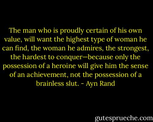 The man who is proudly certain of his own value, will want the highest type of woman he can find, the woman he admires, the strongest, the hardest to conquer—because only the possession of a heroine will give him the sense of an achievement, not the possession of a brainless slut. - Ayn Rand