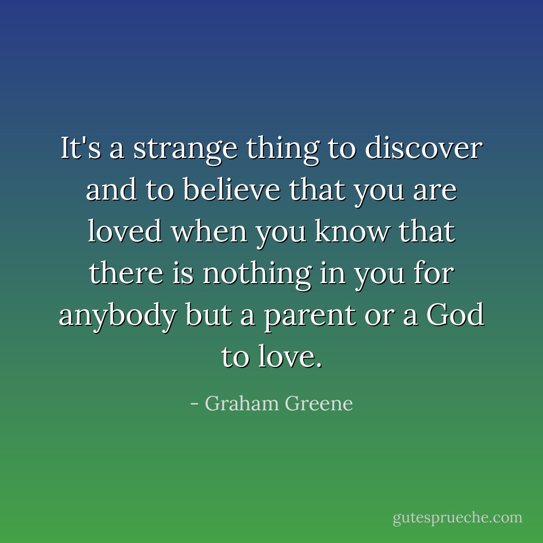 It's a strange thing to discover and to believe that you are loved when you know that there is nothing in you for anybody but a parent or a God to love. - Graham Greene