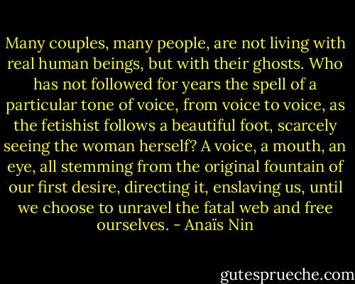 Many couples, many people, are not living with real human beings, but with their ghosts. Who has not followed for years the spell of a particular tone of voice, from voice to voice, as the fetishist follows a beautiful foot, scarcely seeing the woman herself? A voice, a mouth, an eye, all stemming from the original fountain of our first desire, directing it, enslaving us, until we choose to unravel the fatal web and free ourselves. - Anaïs Nin