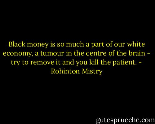 Black money is so much a part of our white economy, a tumour in the centre of the brain - try to remove it and you kill the patient. - Rohinton Mistry