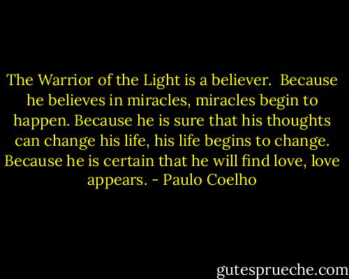 The Warrior of the Light is a believer.<br /><br />Because he believes in miracles, miracles begin to happen. Because he is sure that his thoughts can change his life, his life begins to change. Because he is certain that he will find love, love appears. - Paulo Coelho