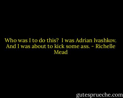 Who was I to do this? <br />I was Adrian Ivashkov.<br />And I was about to kick some ass. - Richelle Mead