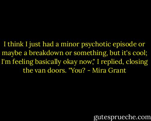 I think I just had a minor psychotic episode or maybe a breakdown or something, but it's cool; I'm feeling basically okay now," I replied, closing the van doors. "You? - Mira Grant