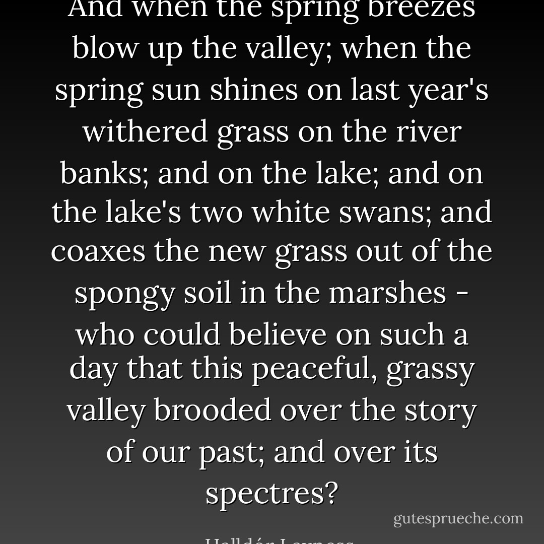 And when the spring breezes blow up the valley; when the spring sun shines on last year's withered grass on the river banks; and on the lake; and on the lake's two white swans; and coaxes the new grass out of the spongy soil in the marshes - who could believe on such a day that this peaceful, grassy valley brooded over the story of our past; and over its spectres? - Halldór Laxness
